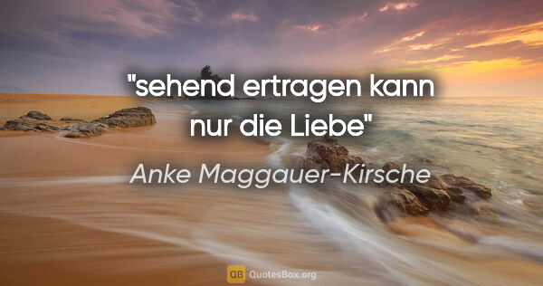 Anke Maggauer-Kirsche Zitat: "sehend ertragen
kann nur die Liebe"