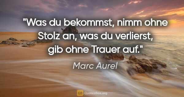 Marc Aurel Zitat: "Was du bekommst, nimm ohne Stolz an,
was du verlierst, gib..."