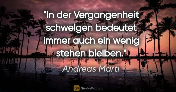 Andreas Marti Zitat: "In der Vergangenheit schwelgen bedeutet immer auch ein wenig..."