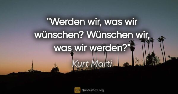 Kurt Marti Zitat: "Werden wir, was wir wünschen?
Wünschen wir, was wir werden?"