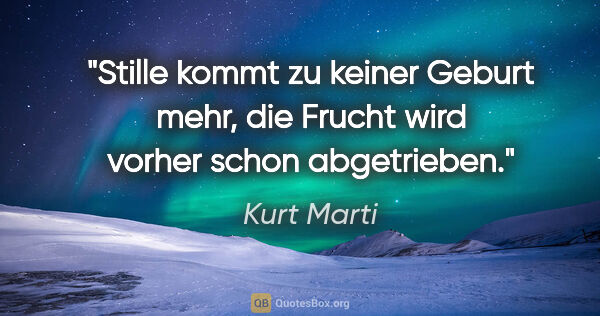 Kurt Marti Zitat: "Stille kommt zu keiner Geburt mehr,
die Frucht wird vorher..."