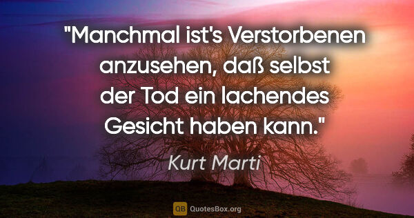 Kurt Marti Zitat: "Manchmal ist's Verstorbenen anzusehen,
daß selbst der Tod ein..."