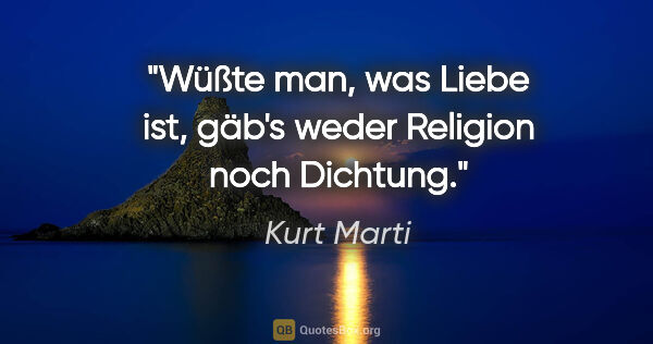 Kurt Marti Zitat: "Wüßte man, was Liebe ist,
gäb's weder Religion noch Dichtung."