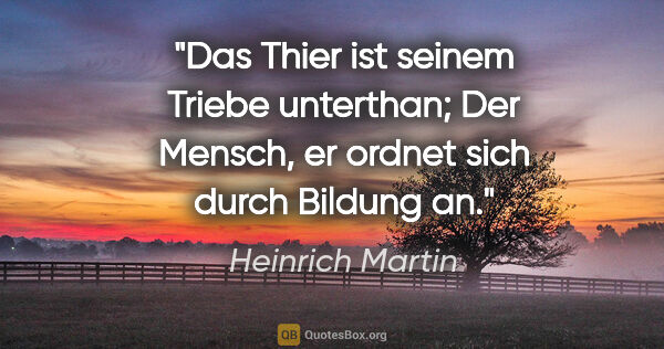 Heinrich Martin Zitat: "Das Thier ist seinem Triebe unterthan;
Der Mensch, er ordnet..."