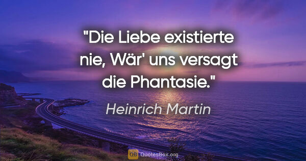 Heinrich Martin Zitat: "Die Liebe existierte nie,
Wär' uns versagt die Phantasie."
