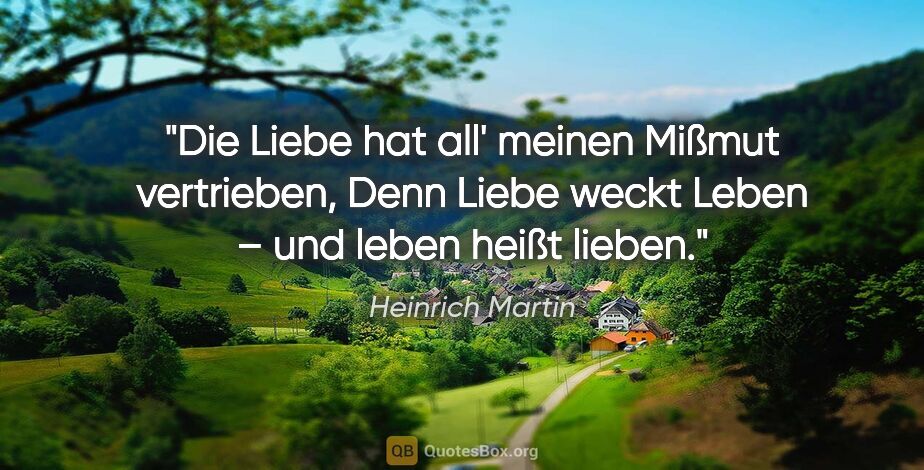 Heinrich Martin Zitat: "Die Liebe hat all' meinen Mißmut vertrieben,
Denn Liebe weckt..."