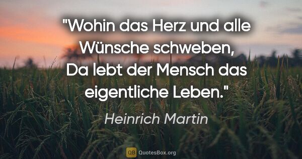Heinrich Martin Zitat: "Wohin das Herz und alle Wünsche schweben,
Da lebt der Mensch..."