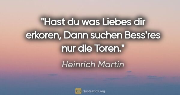 Heinrich Martin Zitat: "Hast du was Liebes dir erkoren,
Dann suchen Bess'res nur die..."