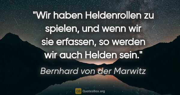 Bernhard von der Marwitz Zitat: "Wir haben Heldenrollen zu spielen, und wenn wir sie erfassen,..."