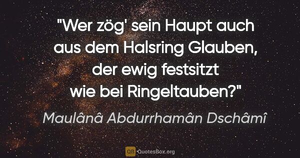 Maulânâ Abdurrhamân Dschâmî Zitat: "Wer zög' sein Haupt auch aus dem Halsring Glauben, der ewig..."