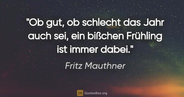 Fritz Mauthner Zitat: "Ob gut, ob schlecht das Jahr auch sei,

ein bißchen Frühling..."