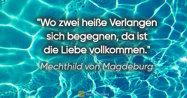 Mechthild von Magdeburg Zitat: "Wo zwei heiße Verlangen sich begegnen,
da ist die Liebe..."