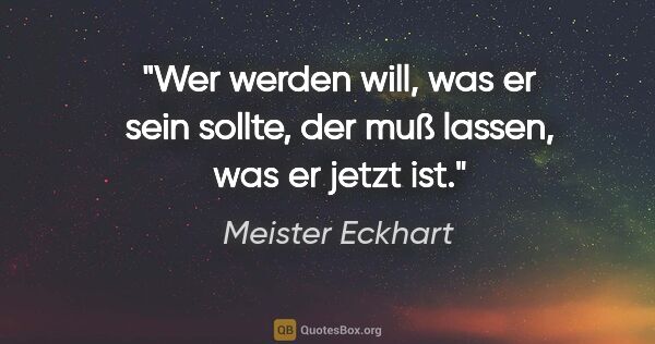 Meister Eckhart Zitat: "Wer werden will, was er sein sollte,
der muß lassen, was er..."
