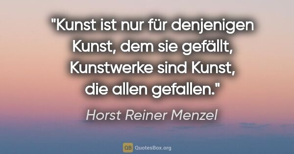 Horst Reiner Menzel Zitat: "Kunst ist nur für denjenigen Kunst, dem sie gefällt,..."