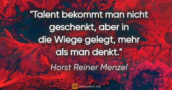 Horst Reiner Menzel Zitat: "Talent bekommt man nicht geschenkt,
aber in die Wiege gelegt,..."