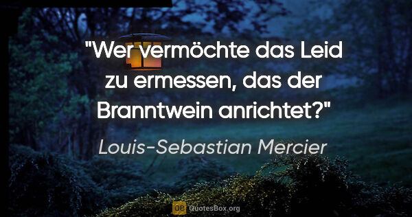 Louis-Sebastian Mercier Zitat: "Wer vermöchte das Leid zu ermessen,
das der Branntwein anrichtet?"