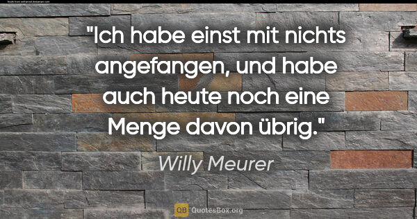 Willy Meurer Zitat: "Ich habe einst mit nichts angefangen, und habe auch heute noch..."