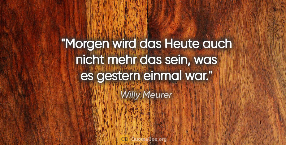 Willy Meurer Zitat: "Morgen wird das Heute auch nicht mehr das sein, was es gestern..."