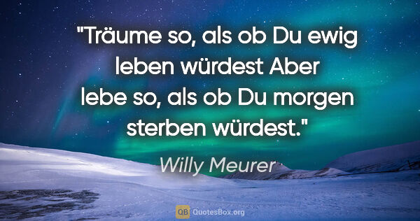Willy Meurer Zitat: "Träume so, als ob Du ewig leben würdest

Aber lebe so, als ob..."