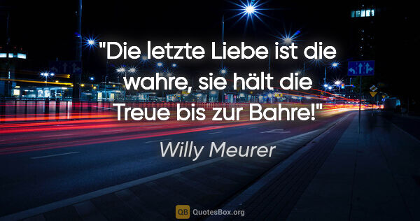 Willy Meurer Zitat: "Die letzte Liebe ist die wahre,
sie hält die Treue bis zur Bahre!"