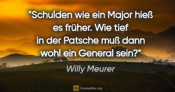 Willy Meurer Zitat: "Schulden wie ein Major hieß es früher.

Wie tief in der..."