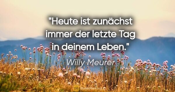 Willy Meurer Zitat: "Heute ist zunächst immer der letzte Tag in deinem Leben."