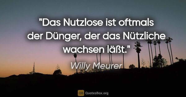 Willy Meurer Zitat: "Das Nutzlose ist oftmals der Dünger,
der das Nützliche wachsen..."
