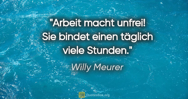 Willy Meurer Zitat: "Arbeit macht unfrei! Sie bindet einen täglich viele Stunden."