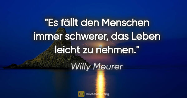 Willy Meurer Zitat: "Es fällt den Menschen immer schwerer, das Leben leicht zu nehmen."