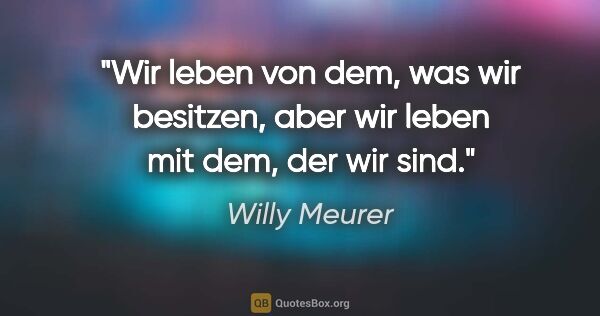 Willy Meurer Zitat: "Wir leben von dem, was wir besitzen,
aber wir leben mit dem,..."