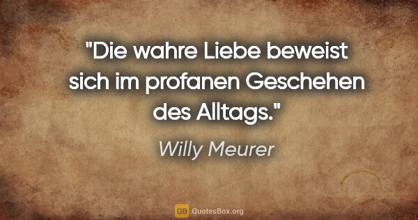 Willy Meurer Zitat: "Die wahre Liebe beweist sich im profanen Geschehen des Alltags."