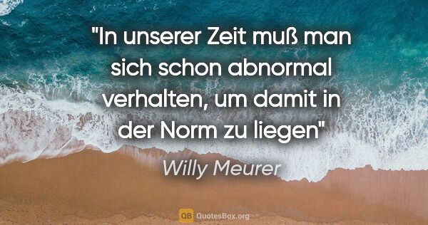 Willy Meurer Zitat: "In unserer Zeit muß man sich schon abnormal verhalten,
um..."