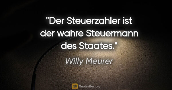 Willy Meurer Zitat: "Der Steuerzahler ist der wahre Steuermann des Staates."