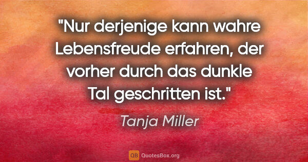 Tanja Miller Zitat: "Nur derjenige kann wahre Lebensfreude erfahren, der vorher..."