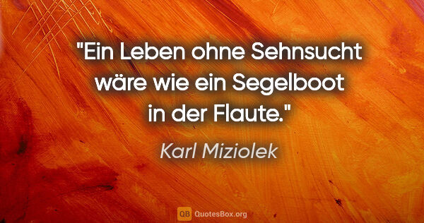 Karl Miziolek Zitat: "Ein Leben ohne Sehnsucht wäre
wie ein Segelboot in der Flaute."