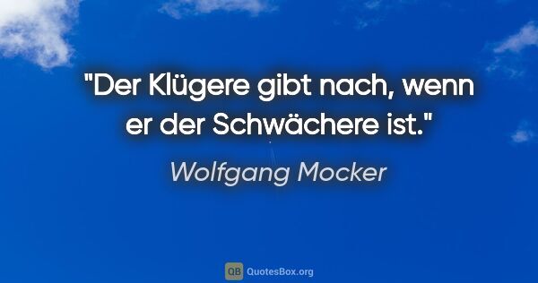 Wolfgang Mocker Zitat: "Der Klügere gibt nach, wenn er der Schwächere ist."
