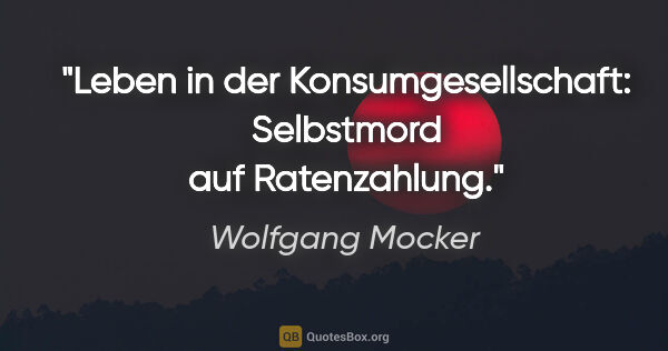 Wolfgang Mocker Zitat: "Leben in der Konsumgesellschaft: Selbstmord auf Ratenzahlung."