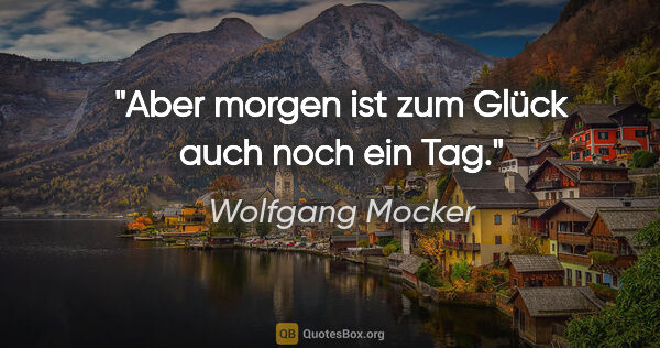 Wolfgang Mocker Zitat: "Aber morgen ist zum Glück auch noch ein Tag."