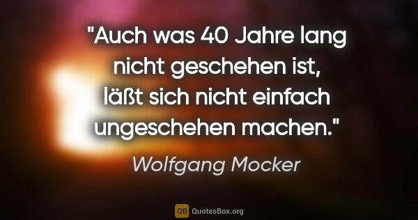 Wolfgang Mocker Zitat: "Auch was 40 Jahre lang nicht geschehen ist,
läßt sich nicht..."