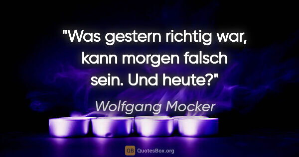 Wolfgang Mocker Zitat: "Was gestern richtig war, kann morgen falsch sein. Und heute?"