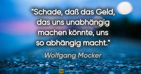 Wolfgang Mocker Zitat: "Schade, daß das Geld, das uns unabhängig machen könnte, uns so..."