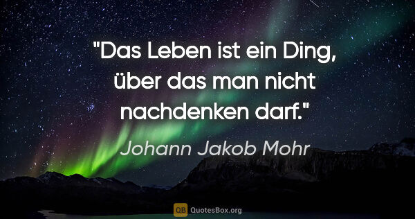 Johann Jakob Mohr Zitat: "Das Leben ist ein Ding, über das man nicht nachdenken darf."