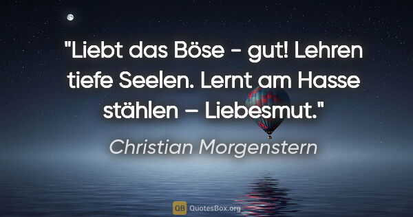 Christian Morgenstern Zitat: "Liebt das Böse - gut!
Lehren tiefe Seelen.
Lernt am Hasse..."