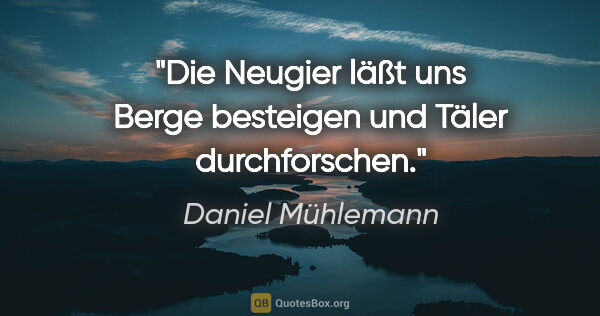 Daniel Mühlemann Zitat: "Die Neugier läßt uns Berge besteigen und Täler durchforschen."