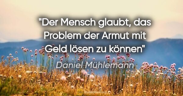 Daniel Mühlemann Zitat: "Der Mensch glaubt, das Problem der Armut mit Geld lösen zu können"