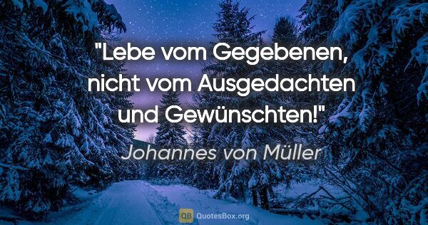 Johannes von Müller Zitat: "Lebe vom Gegebenen, nicht vom Ausgedachten und Gewünschten!"