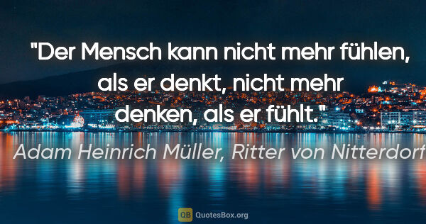 Adam Heinrich Müller, Ritter von Nitterdorf Zitat: "Der Mensch kann nicht mehr fühlen, als er denkt,
nicht mehr..."