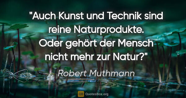 Robert Muthmann Zitat: "Auch Kunst und Technik sind reine Naturprodukte. Oder gehört..."