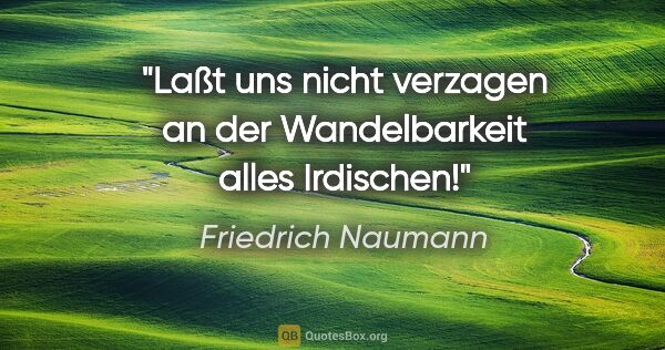 Friedrich Naumann Zitat: "Laßt uns nicht verzagen an der Wandelbarkeit alles Irdischen!"