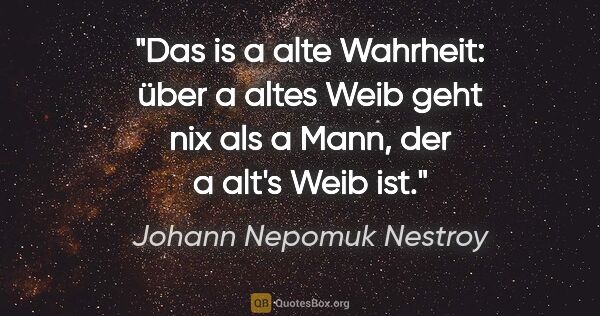 Johann Nepomuk Nestroy Zitat: "Das is a alte Wahrheit: über a altes Weib geht nix als a Mann,..."